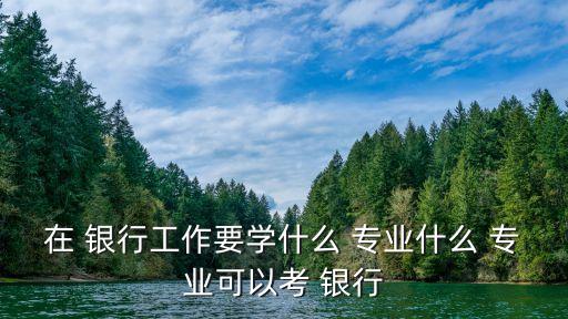 在 銀行工作要學什么 專業(yè)什么 專業(yè)可以考 銀行