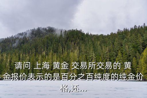 請問 上海 黃金 交易所交易的 黃金報價表示的是百分之百純度的純金價格,還...