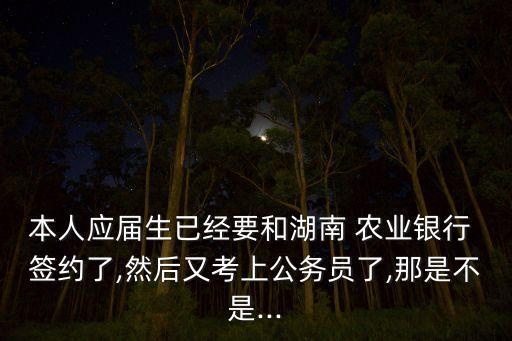 本人應屆生已經(jīng)要和湖南 農(nóng)業(yè)銀行 簽約了,然后又考上公務(wù)員了,那是不是...