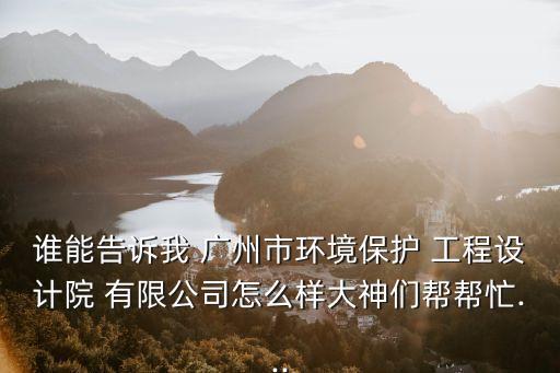 誰能告訴我 廣州市環(huán)境保護 工程設計院 有限公司怎么樣大神們幫幫忙...