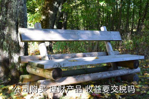 公司購買 理財(cái)產(chǎn)品 收益要交稅嗎