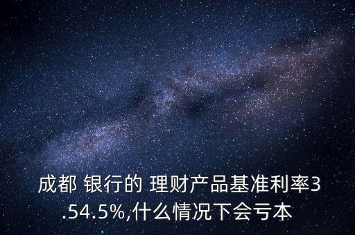  成都 銀行的 理財產品基準利率3.54.5%,什么情況下會虧本