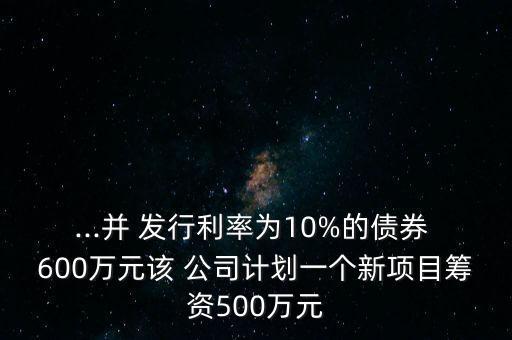 ...并 發(fā)行利率為10%的債券 600萬元該 公司計(jì)劃一個(gè)新項(xiàng)目籌資500萬元