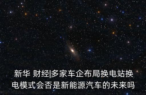  新華 財(cái)經(jīng)|多家車企布局換電站換電模式會(huì)否是新能源汽車的未來(lái)嗎