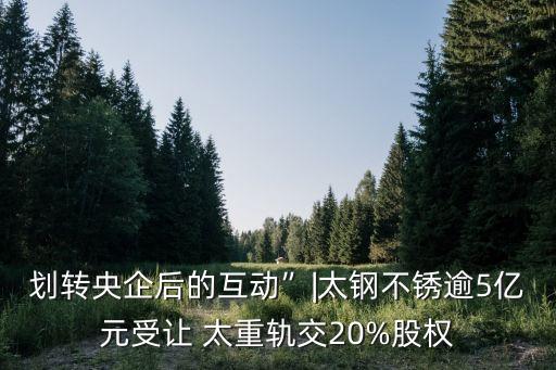 劃轉央企后的互動”|太鋼不銹逾5億元受讓 太重軌交20%股權