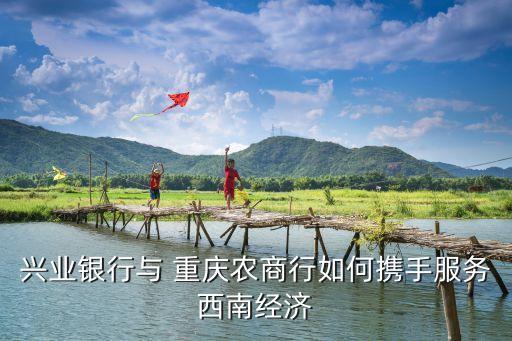 興業(yè)銀行與 重慶農(nóng)商行如何攜手服務西南經(jīng)濟