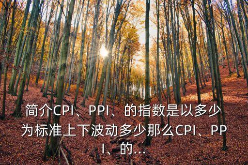 簡介CPI、PPI、的指數(shù)是以多少為標(biāo)準(zhǔn)上下波動多少那么CPI、PPI、的...
