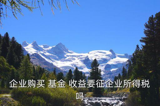 企業(yè)購(gòu)買 基金 收益要征企業(yè)所得稅嗎