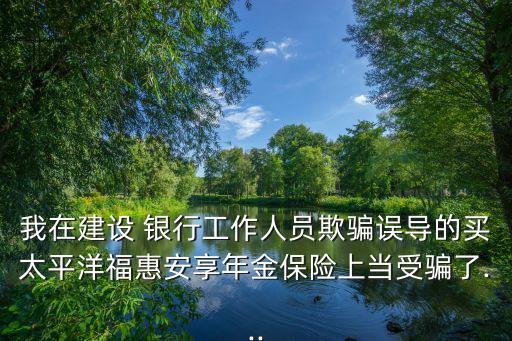 我在建設 銀行工作人員欺騙誤導的買太平洋?；莅蚕砟杲鸨ｋU上當受騙了...