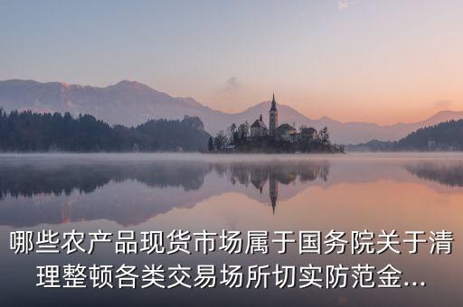 哪些農(nóng)產(chǎn)品現(xiàn)貨市場屬于國務(wù)院關(guān)于清理整頓各類交易場所切實(shí)防范金...