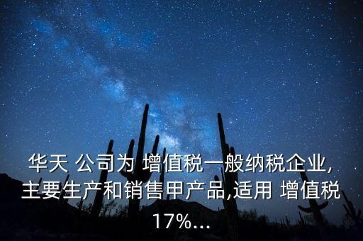 華天 公司為 增值稅一般納稅企業(yè),主要生產和銷售甲產品,適用 增值稅17%...