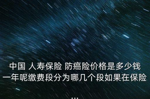 中國 人壽保險(xiǎn) 防癌險(xiǎn)價(jià)格是多少錢一年呢繳費(fèi)段分為哪幾個(gè)段如果在保險(xiǎn)...