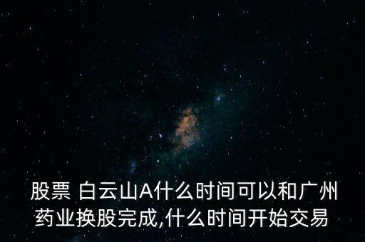  股票 白云山A什么時間可以和廣州藥業(yè)換股完成,什么時間開始交易
