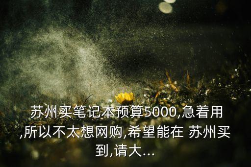  蘇州買筆記本預(yù)算5000,急著用,所以不太想網(wǎng)購,希望能在 蘇州買到,請(qǐng)大...