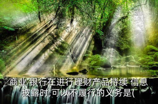 商業(yè) 銀行在進行理財產(chǎn)品持續(xù) 信息披露時,可以不履行的義務是(