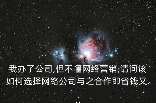 我辦了公司,但不懂網(wǎng)絡(luò)營(yíng)銷,請(qǐng)問該如何選擇網(wǎng)絡(luò)公司與之合作即省錢又...