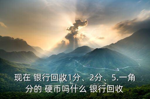 現(xiàn)在 銀行回收1分、2分、5.一角分的 硬幣嗎什么 銀行回收