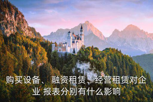 購買設(shè)備、 融資租賃、經(jīng)營租賃對企業(yè) 報表分別有什么影響