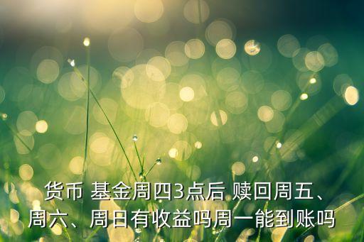  貨幣 基金周四3點后 贖回周五、周六、周日有收益嗎周一能到賬嗎