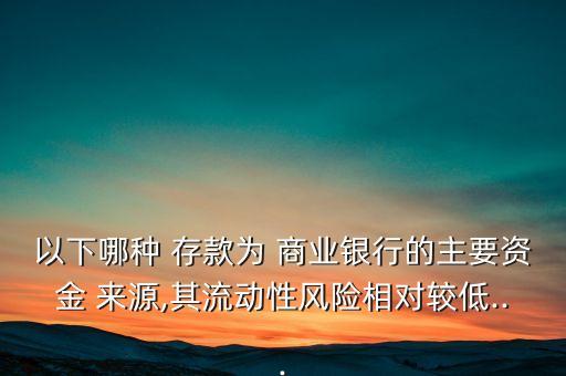 以下哪種 存款為 商業(yè)銀行的主要資金 來源,其流動性風(fēng)險(xiǎn)相對較低...