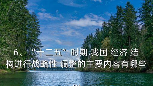 6、“十二五”時期,我國 經(jīng)濟 結(jié)構(gòu)進行戰(zhàn)略性 調(diào)整的主要內(nèi)容有哪些...