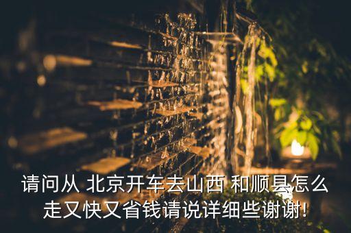 請(qǐng)問(wèn)從 北京開車去山西 和順縣怎么走又快又省錢請(qǐng)說(shuō)詳細(xì)些謝謝!