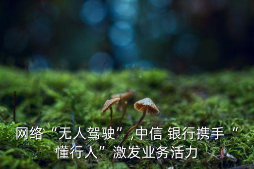 網(wǎng)絡“無人駕駛”,中信 銀行攜手“懂行人”激發(fā)業(yè)務活力