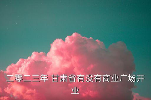 二零二三年 甘肅省有沒(méi)有商業(yè)廣場(chǎng)開(kāi)業(yè)