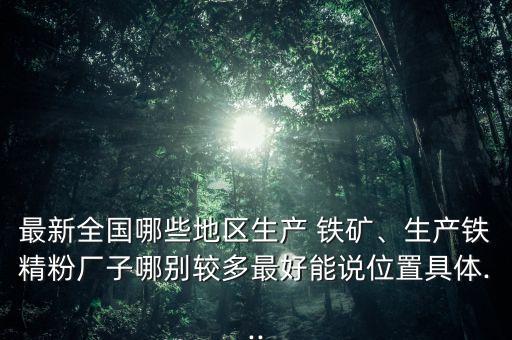 最新全國哪些地區(qū)生產(chǎn) 鐵礦、生產(chǎn)鐵精粉廠子哪別較多最好能說位置具體...
