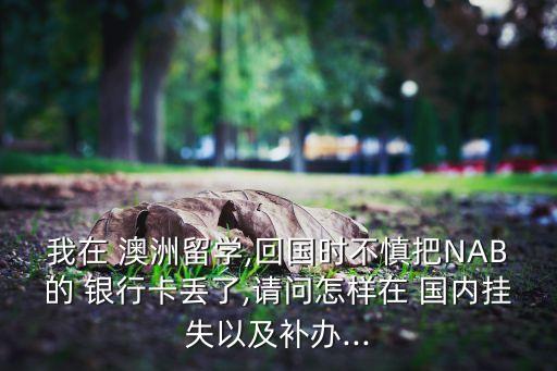 我在 澳洲留學(xué),回國時不慎把NAB的 銀行卡丟了,請問怎樣在 國內(nèi)掛失以及補辦...