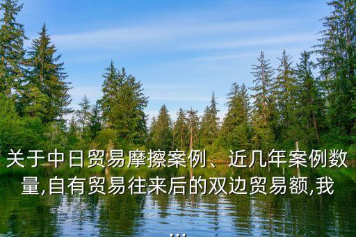 關(guān)于中日貿(mào)易摩擦案例、近幾年案例數(shù)量,自有貿(mào)易往來后的雙邊貿(mào)易額,我...
