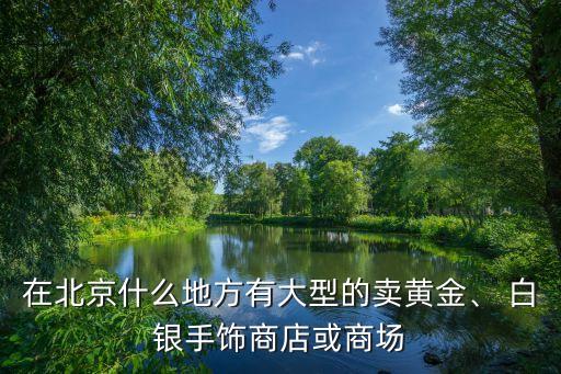 在北京什么地方有大型的賣黃金、 白銀手飾商店或商場