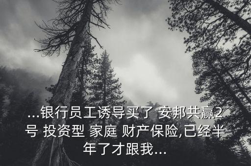 ...銀行員工誘導買了 安邦共贏2號 投資型 家庭 財產(chǎn)保險,已經(jīng)半年了才跟我...