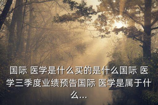 國際 醫(yī)學(xué)是什么買的是什么國際 醫(yī)學(xué)三季度業(yè)績預(yù)告國際 醫(yī)學(xué)是屬于什么...