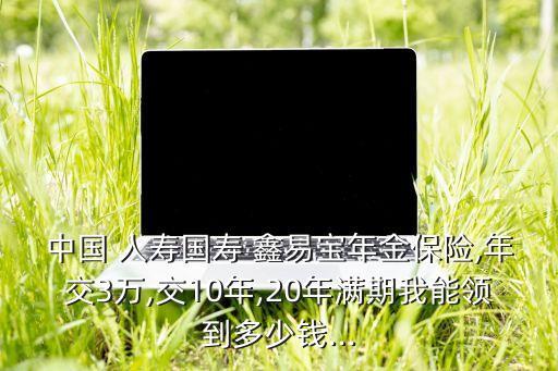 中國 人壽國壽 鑫易寶年金保險,年交3萬,交10年,20年滿期我能領(lǐng)到多少錢...