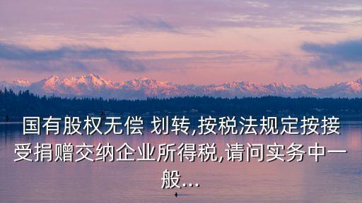 國(guó)有股權(quán)無(wú)償 劃轉(zhuǎn),按稅法規(guī)定按接受捐贈(zèng)交納企業(yè)所得稅,請(qǐng)問實(shí)務(wù)中一般...
