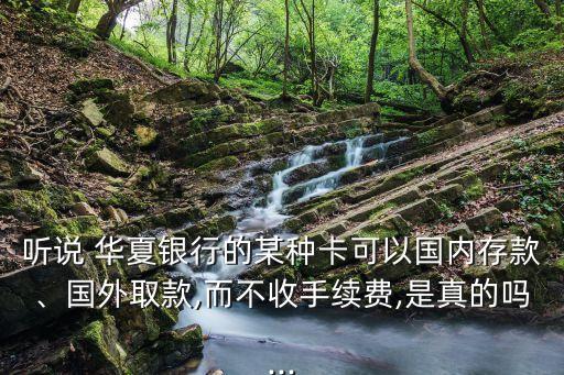 聽說 華夏銀行的某種卡可以國內(nèi)存款、國外取款,而不收手續(xù)費,是真的嗎...