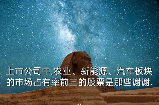 上市公司中,農(nóng)業(yè)、新能源、汽車板塊的市場占有率前三的股票是那些謝謝...