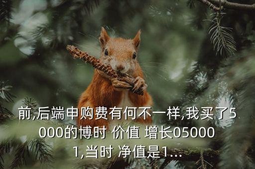 前,后端申購費有何不一樣,我買了5000的博時 價值 增長050001,當時 凈值是1...