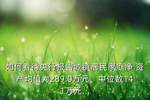 如何看待央行報(bào)告城鎮(zhèn)居民家庭凈 資產(chǎn)均值為289.0萬元、中位數(shù)141萬元...