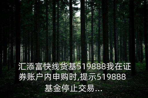  匯添富快線貨基519888我在證券賬戶內(nèi)申購時,提示519888 基金停止交易...