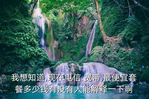 我想知道,現(xiàn)在電信 寬帶,最便宜套餐多少錢有沒(méi)有人能解釋一下啊