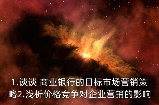 1.談談 商業(yè)銀行的目標市場營銷策略2.淺析價格競爭對企業(yè)營銷的影響