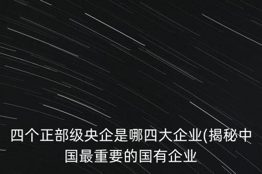 四個(gè)正部級(jí)央企是哪四大企業(yè)(揭秘中國(guó)最重要的國(guó)有企業(yè)