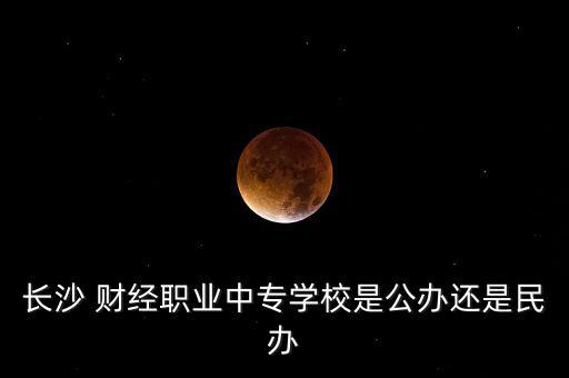 長(zhǎng)沙 財(cái)經(jīng)職業(yè)中專學(xué)校是公辦還是民辦