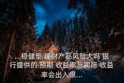...穩(wěn)健型 理財產品風險大嗎 銀行提供的 預期 收益率與實際 收益率會出入很...