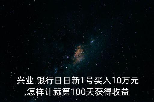  興業(yè) 銀行日日新1號(hào)買(mǎi)入10萬(wàn)元,怎樣計(jì)祘第100天獲得收益