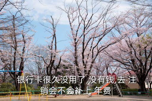  銀行卡很久沒用了,沒有錢,去 注銷會不會補上 年費
