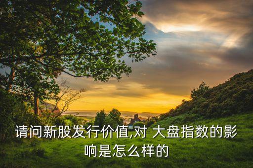 請(qǐng)問(wèn)新股發(fā)行價(jià)值,對(duì) 大盤(pán)指數(shù)的影響是怎么樣的