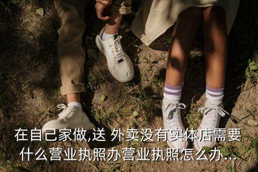 在自己家做,送 外賣(mài)沒(méi)有實(shí)體店需要什么營(yíng)業(yè)執(zhí)照辦營(yíng)業(yè)執(zhí)照怎么辦...